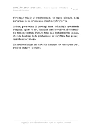 PRZEZ ŻOŁĄDEK DO SUKCESU – darmowy fragment – Złote Myśli
                                                               ● str. 18
Krzysztof Abramek



Powodując zmiany w chromosomach lub szpiku kostnym, mogą
przyczyniać się do powstawania chorób nowotworowych.

Niestety promowana od pewnego czasu technologia wytwarzania
margaryn, oparta na tzw. tłuszczach estryfikowanych, choć faktycz-
nie redukuje izomery trans, to także daje niefizjologiczne tłuszcze,
obce dla ludzkiego kodu genetycznego, ze wszystkimi tego później-
szymi konsekwencjami.

Najbezpieczniejszym dla człowieka tłuszczem jest masło ghee (ghi).
Przepisu szukaj w Internecie.




        Copyright by Wydawnictwo Złote Myśli & Krzysztof Abramek
 