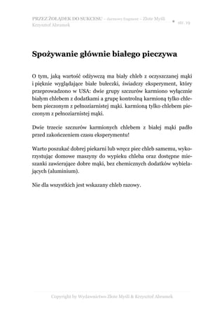 PRZEZ ŻOŁĄDEK DO SUKCESU – darmowy fragment – Złote Myśli
                                                               ● str. 19
Krzysztof Abramek




Spożywanie głównie białego pieczywa

O tym, jaką wartość odżywczą ma biały chleb z oczyszczanej mąki
i pięknie wyglądające białe bułeczki, świadczy eksperyment, który
przeprowadzono w USA: dwie grupy szczurów karmiono wyłącznie
białym chlebem z dodatkami a grupę kontrolną karmioną tylko chle-
bem pieczonym z pełnoziarnistej mąki. karmioną tylko chlebem pie-
czonym z pełnoziarnistej mąki.

Dwie trzecie szczurów karmionych chlebem z białej mąki padło
przed zakończeniem czasu eksperymentu!

Warto poszukać dobrej piekarni lub wręcz piec chleb samemu, wyko-
rzystując domowe maszyny do wypieku chleba oraz dostępne mie-
szanki zawierające dobre mąki, bez chemicznych dodatków wybiela-
jących (aluminium).

Nie dla wszystkich jest wskazany chleb razowy.




        Copyright by Wydawnictwo Złote Myśli & Krzysztof Abramek
 