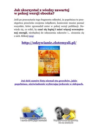 Jak skorzystać z wiedzy zawartej
w pełnej wersji ebooka?
Jeśli po przeczytaniu tego fragmentu odkryłeś, że popełniasz te prze-
stępstwa przeciwko swojemu żołądkowi, koniecznie musisz poznać
wszystkie, które zgromadził autor w pełnej wersji publikacji. Do-
wiedz się, co robić, by czuć się lepiej i mieć więcej wewnętrz-
nej energii, niezbędnej do odnoszenia sukcesów i… cieszenia się
z nich. Kliknij tutaj:


       http://odzywianie.zlotemysli.pl/




     Już dziś zamów listę niemal stu grzechów, jakie
popełniasz, nieświadomie wybierając jedzenie w sklepach.
 