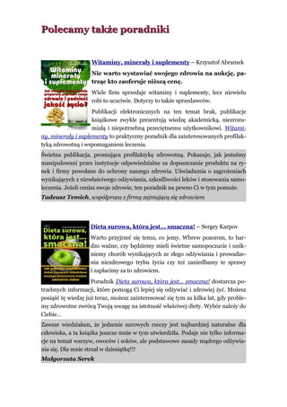 Polecamy także poradniki


                    Witaminy, minerały i suplementy – Krzysztof Abramek
                    Nie warto wystawiać swojego zdrowia na aukcję, pa-
                    trząc kto zaoferuje niższą cenę.
                    Wiele firm sprzedaje witaminy i suplementy, lecz niewielu
                    robi to uczciwie. Dotyczy to także sprzedawców.
                    Publikacji elektronicznych na ten temat brak, publikacje
                    książkowe zwykle prezentują wiedzę akademicką, niezrozu-
                    miałą i niepotrzebną przeciętnemu użytkownikowi. Witami-
ny, minerały i suplementy to praktyczny poradnik dla zainteresowanych profilak-
tyką zdrowotną i wspomaganiem leczenia.
Świetna publikacja, promująca profilaktykę zdrowotną. Pokazuje, jak jesteśmy
manipulowani przez instytucje odpowiedzialne za dopuszczanie produktu na ry-
nek i firmy powołane do ochrony naszego zdrowia. Uświadamia o zagrożeniach
wynikających z niewłaściwego odżywiania, szkodliwości leków i stosowania samo-
leczenia. Jeżeli cenisz swoje zdrowie, ten poradnik na pewno Ci w tym pomoże.
Tadeusz Temich, współpraca z firmą zajmującą się zdrowiem




                    Dieta surowa, która jest… smaczna! – Sergey Karpov
                    Warto przyjrzeć się temu, co jemy. Wbrew pozorom, to bar-
                    dzo ważne, czy będziemy mieli świetne samopoczucie i unik-
                    niemy chorób wynikających ze złego odżywiania i prowadze-
                    nia niezdrowego trybu życia czy też zaniedbamy te sprawy
                    i zapłacimy za to zdrowiem.
                    Poradnik Dieta surowa, która jest... smaczna! dostarcza po-
trzebnych informacji, które pomogą Ci lepiej się odżywiać i zdrowiej żyć. Możesz
posiąść tę wiedzę już teraz, możesz zainteresować się tym za kilka lat, gdy proble-
my zdrowotne zwrócą Twoją uwagę na istotność właściwej diety. Wybór należy do
Ciebie…
Zawsze wiedziałam, że jedzenie surowych rzeczy jest najbardziej naturalne dla
człowieka, a ta książka jeszcze mnie w tym utwierdziła. Podaje nie tylko informa-
cje na temat warzyw, owoców i soków, ale podstawowe zasady mądrego odżywia-
nia się. Dla mnie strzał w dziesiątkę!!!
Małgorzata Serek
 