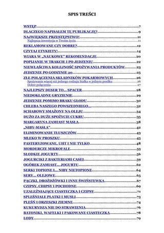 SPIS TREŚCI

WSTĘP...............................................................................................7
DLACZEGO NAPISAŁEM TĘ PUBLIKACJĘ?......................................9
NAJWIĘKSZE PRZESTĘPSTWO!.....................................................11
   Najlepsza inwestycja w Twoim życiu...........................................................................11
REKLAMOWANE CZY DOBRE?.......................................................12
CZYTAJ ETYKIETY!.........................................................................14
WIARA W „NAUKOWE” REKOMENDACJE....................................20
POPIJANIE W TRAKCIE I PO JEDZENIU........................................22
NIEWŁAŚCIWA KOLEJNOŚĆ SPOŻYWANIA PRODUKTÓW..........23
JEDZENIE PO GODZINIE 20...........................................................25
ZŁE POŁĄCZENIA SKŁADNIKÓW POKARMOWYCH.....................26
   Spożywanie więcej niż jednego rodzaju białka w jednym posiłku..............................26
   Dobre połączenia.........................................................................................................27
NAJLEPSZY DESER TO… SPACER..................................................28
NIEDOKŁADNE GRYZIENIE...........................................................29
JEDZENIE POMIMO BRAKU GŁODU..............................................30
CHLEBA NASZEGO POWSZEDNIEGO…..........................................32
SCHABOWY SMAŻONY NA OLEJU.................................................34
DUŻO ZA DUŻE SPOŻYCIE CUKRU.................................................35
MARGARYNA ZAMIAST MASŁA.....................................................38
„NIBY-MASŁA”................................................................................42
ELIMINOWANIE TŁUSZCZÓW.......................................................43
MLEKO W PROSZKU.......................................................................45
PASTERYZOWANE, UHT I NIE TYLKO...........................................48
MORDERCZE MIKROFALE.............................................................53
SŁODKIE JOGURTY........................................................................56
JOGURCIKI Z BAKTERIAMI CASEI.................................................59
OGÓREK ZAMIAST… JOGURTU.....................................................62
SERKI TOPIONE I… NIBY NIETOPIONE.........................................64
SERY… OLEJOWE...........................................................................65
PĄCZKI, DROŻDŻÓWKI I INNE ŚWIŃSTEWKA..............................67
CZIPSY, CHIPSY I POCHODNE.......................................................69
UZALEŻNIAJĄCE CIASTECZKA I CZIPSY........................................71
SPLEŚNIAŁE PŁATKI I MUSLI........................................................73
PLEŚŃ I ORZESZKI ZIEMNE...........................................................74
KUKURYDZA NIE DO STRAWIENIA...............................................76
BATONIKI, WAFELKI I PAKOWANE CIASTECZKA.........................78
LODY...............................................................................................79
 