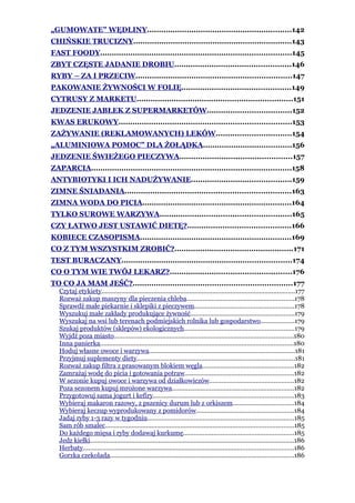 „GUMOWATE” WĘDLINY..............................................................142
CHIŃSKIE TRUCIZNY....................................................................143
FAST FOODY..................................................................................145
ZBYT CZĘSTE JADANIE DROBIU..................................................146
RYBY – ZA I PRZECIW...................................................................147
PAKOWANIE ŻYWNOŚCI W FOLIĘ...............................................149
CYTRUSY Z MARKETU...................................................................151
JEDZENIE JABŁEK Z SUPERMARKETÓW....................................152
KWAS ERUKOWY..........................................................................153
ZAŻYWANIE (REKLAMOWANYCH) LEKÓW................................154
„ALUMINIOWA POMOC” DLA ŻOŁĄDKA......................................156
JEDZENIE ŚWIEŻEGO PIECZYWA................................................157
ZAPARCIA......................................................................................158
ANTYBIOTYKI I ICH NADUŻYWANIE...........................................159
ZIMNE ŚNIADANIA.......................................................................163
ZIMNA WODA DO PICIA................................................................164
TYLKO SUROWE WARZYWA........................................................165
CZY ŁATWO JEST USTAWIĆ DIETĘ?............................................166
KOBIECE CZASOPISMA.................................................................169
CO Z TYM WSZYSTKIM ZROBIĆ?...................................................171
TEST BURACZANY.........................................................................174
CO O TYM WIE TWÓJ LEKARZ?....................................................176
TO CO JA MAM JEŚĆ?....................................................................177
   Czytaj etykiety............................................................................................................177
   Rozważ zakup maszyny dla pieczenia chleba............................................................178
   Sprawdź małe piekarnie i sklepiki z pieczywem.......................................................178
   Wyszukuj małe zakłady produkujące żywność..........................................................179
   Wyszukaj na wsi lub terenach podmiejskich rolnika lub gospodarstwo...................179
   Szukaj produktów (sklepów) ekologicznych.............................................................179
   Wyjdź poza miasto....................................................................................................180
   Inna panierka............................................................................................................180
   Hoduj własne owoce i warzywa.................................................................................181
   Przyjmuj suplementy diety........................................................................................181
   Rozważ zakup filtra z prasowanym blokiem węgla...................................................182
   Zamrażaj wodę do picia i gotowania potraw.............................................................182
   W sezonie kupuj owoce i warzywa od działkowiczów...............................................182
   Poza sezonem kupuj mrożone warzywa....................................................................182
   Przygotowuj sama jogurt i kefiry..............................................................................183
   Wybieraj makaron razowy, z pszenicy durum lub z orkiszem..................................184
   Wybieraj keczup wyprodukowany z pomidorów......................................................184
   Jadaj ryby 1-3 razy w tygodniu..................................................................................185
   Sam rób smalec.........................................................................................................185
   Do każdego mięsa i ryby dodawaj kurkumę..............................................................185
   Jedz kiełki..................................................................................................................186
   Herbaty.....................................................................................................................186
   Gorzka czekolada......................................................................................................186
 