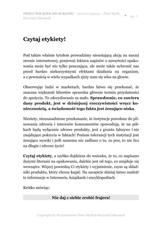 PRZEZ ŻOŁĄDEK DO SUKCESU – darmowy fragment – Złote Myśli
                                                               ● str. 7
Krzysztof Abramek




Czytaj etykiety!

Pod takim właśnie tytułem prowadzimy nieustającą akcję na naszej
stronie internetowej, ponieważ lektura napisów o zawartości opako-
wania może być nie tylko pouczająca, ale może także uchronić nas
przed bardzo niekorzystnymi efektami działania na organizm,
a z pewnością w wielu wypadkach zjeży nam się włos na głowie.

Obserwując ludzi w marketach, bardzo łatwo się przekonać, że
znaczna większość klientów sprawdza głównie termin przydatności
do spożycia. To zdecydowanie za mało. Sprawdzenie, co zawiera
dany produkt, jest w dzisiejszej rzeczywistości wręcz ko-
niecznością, a świadomość tego faktu jest żenująco niska.

Niestety, nieuzasadnione przekonanie, że instytucje powołane do pil-
nowania zdrowia i interesów konsumentów spowodują, że na pół-
kach będą wyłącznie zdrowe produkty, jest z gruntu fałszywe i nie
znajdujące pokrycia w faktach! Poziom tolerancji tych instytucji jest
żenująco wysoki i jeśli samemu nie zadbasz o to, co jesz, to nie licz
na długie i zdrowe życie!

Czytaj etykiety, a szybko dojdziesz do wniosku, że to, co napisano
dużymi literami na opakowaniu, dalekie jest od tego, co znajduje się
wewnątrz. Więcej powiedzą Ci etykiety i wyjaśnienie, czym są skład-
niki produktu, który chcesz kupić. Na szczęście dzisiaj łatwo znaleźć
te informacje w Internecie, książkach i encyklopediach.

Krótko mówiąc:

                 Nie daj z siebie zrobić frajera!



        Copyright by Wydawnictwo Złote Myśli & Krzysztof Abramek
 