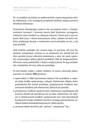 PRZEZ ŻOŁĄDEK DO SUKCESU – darmowy fragment – Złote Myśli
                                                                 ● str. 8
Krzysztof Abramek



To, co znajduje się dzisiaj na opakowaniach, często przypomina ulot-
kę reklamową, a nie wymaganą przepisami etykietę, mającą zawierać
określone informacje.

Tymczasem obowiązująca ustawa z dn. 25 sierpnia 2006 r. o bezpie-
czeństwie żywności i żywienia stawia dość konkretne wymagania,
o których warto wiedzieć we własnym interesie. Prawo jest w tym za-
kresie dość jasne i chroni konsumenta, który, zależnie od treści ety-
kiety, podejmuje decyzje o wydawaniu swych pieniędzy na ten, a nie
inny produkt.

Jeśli etykieta produktu nie zawiera tego, co powinna, lub jest ele-
mentem manipulacji, oznacza to, że producent nie potrafi lub nie
chce sprostać prawu odnośnie znakowania, a więc nie może zapew-
nić wystarczająco dobrej jakości produkcji i/lub jej bezpieczeństwa.
Wówczas warto podchodzić z dużym sceptycyzmem do jego produk-
tów, niezależnie od ceny, jaką one posiadają.

To jest bardzo ważne i należy wiedzieć, że prawo stwierdza jedno-
znacznie, że etykieta NIE powinna:

1. wprowadzać w błąd konsumenta tekstem lub rysunkiem w zakre-
   sie istoty środka spożywczego, rodzaju, właściwości, składu, ilości,
   pochodzenia lub metod produkcji, przypisywania środkowi spo-
   żywczemu działania lub właściwości, których nie posiada;
2. przypisywać środkowi spożywczemu właściwości zapobiegania lub
  leczenia chorób lub powoływać się na takie właściwości; nie doty-
  czy to dietetycznych środków spożywczych oraz wód mineralnych
  leczniczych (uwaga: działanie lecznicze wymaga potwierdzenia wy-
  nikami badań farmakodynamicznych i klinicznych);
3. zawierać takich określeń, jak: „zdrowy”, „bezpieczny” itp.;




        Copyright by Wydawnictwo Złote Myśli & Krzysztof Abramek
 