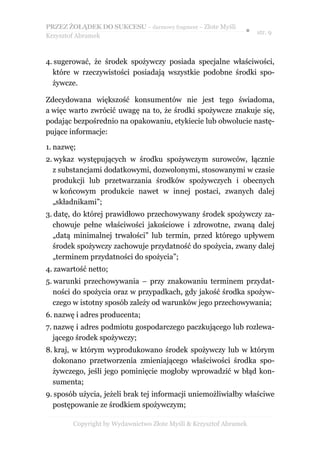 PRZEZ ŻOŁĄDEK DO SUKCESU – darmowy fragment – Złote Myśli
                                                               ● str. 9
Krzysztof Abramek



4. sugerować, że środek spożywczy posiada specjalne właściwości,
  które w rzeczywistości posiadają wszystkie podobne środki spo-
  żywcze.

Zdecydowana większość konsumentów nie jest tego świadoma,
a więc warto zwrócić uwagę na to, że środki spożywcze znakuje się,
podając bezpośrednio na opakowaniu, etykiecie lub obwolucie nastę-
pujące informacje:

1. nazwę;
2. wykaz występujących w środku spożywczym surowców, łącznie
  z substancjami dodatkowymi, dozwolonymi, stosowanymi w czasie
  produkcji lub przetwarzania środków spożywczych i obecnych
  w końcowym produkcie nawet w innej postaci, zwanych dalej
  „składnikami”;
3. datę, do której prawidłowo przechowywany środek spożywczy za-
  chowuje pełne właściwości jakościowe i zdrowotne, zwaną dalej
  „datą minimalnej trwałości” lub termin, przed którego upływem
  środek spożywczy zachowuje przydatność do spożycia, zwany dalej
  „terminem przydatności do spożycia”;
4. zawartość netto;
5. warunki przechowywania – przy znakowaniu terminem przydat-
   ności do spożycia oraz w przypadkach, gdy jakość środka spożyw-
   czego w istotny sposób zależy od warunków jego przechowywania;
6. nazwę i adres producenta;
7. nazwę i adres podmiotu gospodarczego paczkującego lub rozlewa-
   jącego środek spożywczy;
8. kraj, w którym wyprodukowano środek spożywczy lub w którym
  dokonano przetworzenia zmieniającego właściwości środka spo-
  żywczego, jeśli jego pominięcie mogłoby wprowadzić w błąd kon-
  sumenta;
9. sposób użycia, jeżeli brak tej informacji uniemożliwiałby właściwe
  postępowanie ze środkiem spożywczym;

        Copyright by Wydawnictwo Złote Myśli & Krzysztof Abramek
 