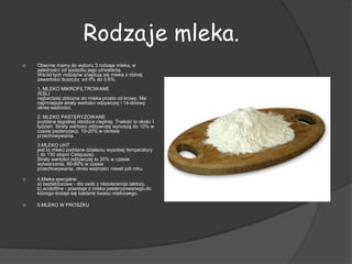 Rodzaje mleka.
   Obecnie mamy do wyboru 3 rodzaje mleka, w
    zależności od sposobu jego utrwalania.
    Wśród tych rodzajów znajdują się mleka o różnej
    zawartości tłuszczu: od 0% do 3,6%.
    1. MLEKO MIKROFILTROWANE
    (ESL)
    najbardziej zbliozne do mleka prosto od krowy. Ma
    najmniejsze straty wartości odzywczej i 14-dniowy
    okres ważności.
    2. MLEKO PASTERYZOWANE
    poddane łagodnej obróbce cieplnej. Trwłość to około 1
    tydzień. Straty wartości odżywczej wynoszą do 10% w
    czasie pasteryzacji, 10-20% w okresie
    przechowywania.
    3.MLEKO UHT
    jest to mleko poddane działaniu wysokiej temperatury
    ( do 130 stopni Celsjusza).
    Straty wartości odżywczej to 20% w czasie
    wytwarzania, 60-80% w czasie
    przechowywania, okres ważności nawet pół roku.

   4.Mleka specjalne:
    a) bezlaktozowe - dla osób z nietolerancja laktozy,
    b) acidofilne - powstaje z mleka pasteryzowanego,do
    którego dodaje się bakterie kwasu mlekowego.

   5.MLEKO W PROSZKU
 