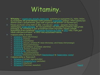 Witaminy.
   Witaminy — organiczne związki chemiczne, substancje egzogenne (tj. takie, które
    są niezbędne dla prawidłowego funkcjonowania organizmu żywego i które muszą być
    dostarczone z pożywieniem, gdyż sam organizm nie potrafi ich wytworzyć).
   Nazwa pochodzi od łacińskich słów vita (życie) i amina – związek chemiczny
    zawierający grupę aminową. W rzeczywistości nie wszystkie witaminy taką grupę
    posiadają, np. witamina D jest przedstawicielem sterydów. Nazwa została
    wymyślona przez polskiego biochemika Kazimierza Funka w 1912 roku. Funk jest
    także odkrywcą witamin – w 1912 roku wyizolował tiaminę.
   rozpuszczalne w wodzie
       witamina C (kwas askorbinowy)
       witamina B1 (tiamina)
       witamina B2 (ryboflawina)
       witamina B3 (niacyna, witamina PP, kwas nikotynowy, amid kwasu nikotynowego)
       witamina B5 (kwas pantotenowy)
       witamina B6 (pirydoksyna, pirydoksal, adermina)
       Witamina B7 (biotyna, witamina H)
       witamina B9/B11 (kwas foliowy)
       witamina B12 (cyjanokobalamina)
       Witamina P (mieszanina pochodnych flawonoidowych np. hesperydyna, rutyna)
   rozpuszczalne w tłuszczach
       Witamina A (retinol i jego pochodne)
       Witamina D (cholekalcyferol i pochodne)
       Witamina E (tokoferol)
       Witamina K (fitochinon, menadion)                                              Powrót
 