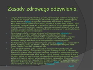 Zasady zdrowego odżywiania.
1.    Jak jeść, to koniecznie z przyjemnością- jedzenie jest koniecznym elementem naszego życia,
      ale powinno być przy tym traktowane jako miły akcent; przy posiłku można bowiem wypocząć,
      spędzić miło czas z rodziną i przyjaciółmi; warto dołożyć wielu starań, by posiłek był
      wydarzeniem dnia ( szczególnie obiad); bardzo często ludzie są zapracowani, zabiegani i zajęci
      załatwianiem codziennych spraw; warto postarać się, żeby choć na czas posiłku zapomnieć na
      chwilę o codziennych problemach; jedzeniem trzeba się rozkoszować; należy patrzeć na talerz
      i myśleć o tym, co się je; każdy kęs powinien być dobrze przerzuty; warto też dołożyć starania,
      żeby posiłek wyglądał ciekawie i apetycznie;
2.    Jedzenie powinno być urozmaicane- pierwszą i podstawową zasadą w odżywianiu jest
      różnorodność; im bogatszy wachlarz dostarczanych produktów, tym większe
      prawdopodobieństwo, że nasz organizm dostaje wszystkie niezbędne składniki odżywcze;
      każda- nawet najbardziej wyszukana potrawa- po pewnym czasie może stać się nudna i
      nieciekawa; układając menu koniecznie trzeba wprowadzać dużo różnych potraw;
3.    Posiłki powinny być spożywane o ustalonych porach- przeciętny człowiek jada o bardzo różnych
      porach, najczęściej wtedy, gdy ma czas i jest głodny; tymczasem przestrzeganie zasady
      jadania o zwykłych porach ma ogromne znaczenie;
4.    Tylko trzy posiłki dziennie- jedną z ważniejszych zasad prawidłowego odżywiania jest
      przestrzeganie określonej liczby posiłków w ciągu dnia; dietetycy twierdzą, że człowiekowi
      wystarczą trzy główne posiłki w ciągu dnia- śniadanie, obiad i kolacja; dopuszczalne jest także
      drugie śniadanie i podwieczorek; ważne jest przy tym, by śniadanie i obiad był obfite, kolacja
      natomiast powinna być lekka; przekąski między posiłkami odpowiedzialne są przede wszystkim
      za kalorie, których nie jesteśmy w stanie spalić; jedzenie pięciu posiłków dziennie jest
      zdecydowanie zdrowsze, niż trzech bardziej obfitych; mniejsze posiłki, a częstsze są znacznie
      lepsze i nie dostarczają dużej, jednorazowej dawki kalorii; żołądek w ten sposób nie zostaje
      zbyt obciążony i nie musi cały czas zajmować się trawieniem;
5.                                                                                      Powrót
 