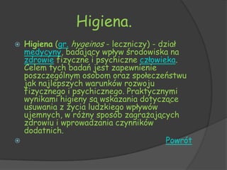 Higiena.
   Higiena (gr. hygeinos - leczniczy) - dział
    medycyny, badający wpływ środowiska na
    zdrowie fizyczne i psychiczne człowieka.
    Celem tych badań jest zapewnienie
    poszczególnym osobom oraz społeczeństwu
    jak najlepszych warunków rozwoju
    fizycznego i psychicznego. Praktycznymi
    wynikami higieny są wskazania dotyczące
    usuwania z życia ludzkiego wpływów
    ujemnych, w różny sposób zagrażających
    zdrowiu i wprowadzania czynników
    dodatnich.
                                          Powrót
 