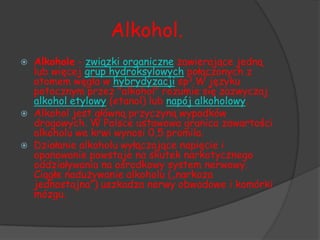 Alkohol.
   Alkohole - związki organiczne zawierające jedną
    lub więcej grup hydroksylowych połączonych z
    atomem węgla w hybrydyzacji sp3.W języku
    potocznym przez "alkohol" rozumie się zazwyczaj
    alkohol etylowy (etanol) lub napój alkoholowy.
   Alkohol jest główną przyczyną wypadków
    drogowych. W Polsce ustawowa granica zawartości
    alkoholu we krwi wynosi 0,5 promila.
   Działanie alkoholu wyłączające napięcie i
    opanowanie powstaje na skutek narkotycznego
    oddziaływania na ośrodkowy system nerwowy.
    Ciągłe nadużywanie alkoholu („narkoza
    jednostajna”) uszkadza nerwy obwodowe i komórki
    mózgu.
 