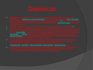 Dopalacze.
   Dopalacze – stosowana w Polsce, potoczna nazwa różnego rodzaju produktów
    zawierających substancje psychoaktywne, które nie znajdują się na liście środków
    kontrolowanych przez ustawę o przeciwdziałaniu narkomanii[1][2]. Spożycie ich ma na
    celu wywołanie w organizmie jak najwierniejszego efektu narkotycznego substancji
    zdelegalizowanych.
   Generalnie komercyjne postacie designer drugs można podzielić na 3 grupy[3]:
   środki pochodzenia głównie roślinnego (susze, kadzidełka), które stosuje się tak jak
    tytoń (pali w fajkach, czy wykonuje z nich tzw. skręty) lub spala w pomieszczeniu
    tak jak kadzidełka, mające w sposób legalny powodować efekty zbliżone do palenia
    marihuany czy opium; preparaty te bywają czasami wzmacniane syntetycznymi
    kannabinoidami; w krajach anglosaskich są one łącznie nazywane spice od jednego z
    najbardziej popularnych produktów tego rodzaju;
   środki pochodzenia głównie syntetycznego, sprzedawane w formie tabletek (tzw.
    party pills) lub proszków w torebkach, które zawierają zazwyczaj rozmaite
    mieszanki różnych grup związków działających psychoaktywnie:
    stymulantów, opioidów, halucynogenów, dysocjantów, empatogenów itp.;
   środki syntetyczne zawierające jedną, konkretną substancję, która (jeszcze) nie
    jest zakazana, sprzedawane w postaci znaczków do lizania, małych pigułek i w
    innych formach; środki te są stosunkowo najmniej popularne.
 