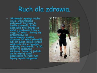 Ruch dla zdrowia.
   Aktywność wymaga ruchu
    ciała. Umiarkowana
    aktywność fizyczna to
    każda czynność, która
    pochłania tyle energii co
    chód o dystansie 3 km w
    ciągu 30 minut. Staraj się
    przeznaczyć na
    umiarkowany wysiłek
    fizyczny 30 minut (dorośli)
    lub 60 minut (dzieci) przez
    większość dni w tygodniu,
    najlepiej codziennie. Te 30
    minut to absolutne
    minimum. Pamiętaj jednak
    że im więcej czasu
    poświęcasz na ruch tym
    lepszy wynik osiągniesz
 