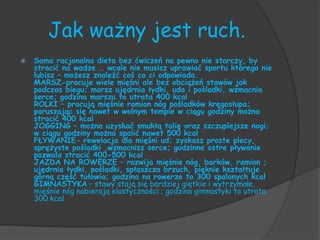 Jak ważny jest ruch.
   Sama racjonalna dieta bez ćwiczeń na pewno nie starczy, by
    stracić na wadze … wcale nie musisz uprawiać sportu którego nie
    lubisz – możesz znaleźć coś co ci odpowiada.
    MARSZ-pracuje wiele mięśni ale bez obciążeń stawów jak
    podczas biegu; marsz ujędrnia łydki, uda i pośladki, wzmacnia
    serce; godzina marszu to utrata 400 kcal
    ROLKI – pracują mięśnie ramion nóg pośladków kręgosłupa;
    poruszając się nawet w wolnym tempie w ciągu godziny można
    stracić 400 kcal
    JOGGING – można uzyskać smukłą talię oraz szczuplejsze nogi;
    w ciągu godziny można spalić nawet 500 kcal
    PŁYWANIE- rewelacja dla mięśni ud; zyskasz proste plecy,
    sprężyste pośladki ,wzmocnisz serce; godzinne ostre pływanie
    pozwala stracić 400-500 kcal
    JAZDA NA ROWERZE – rozwija mięśnie nóg, barków, ramion ;
    ujędrnia łydki, pośladki, spłaszcza brzuch, pięknie kształtuje
    górną część tułowia; godzina na rowerze to 300 spalonych kcal
    GIMNASTYKA – stawy stają się bardziej giętkie i wytrzymałe,
    mięśnie nóg nabierają elastyczności ; godzina gimnastyki to utrata
    300 kcal
 