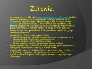 Zdrowie.
   W konstytucji z 1948 roku Światowa Organizacja Zdrowia (WHO)
    określiła zdrowie jako „stan pełnego, dobrego samopoczucia
    fizycznego, psychicznego i społecznego, a nie tylko jako brak
    choroby lub zniedołężnienia”. W ostatnich latach definicja ta
    została uzupełniona o sprawność do „prowadzenia produktywnego
    życia społecznego i ekonomicznego” a także wymiar duchowy
   zdrowie fizyczne - prawidłowe funkcjonowanie organizmu, jego
    układów i narządów
   zdrowie psychiczne - a w jego obrębie:
       zdrowie emocjonalne - zdolność do rozpoznawania uczuć, wyrażania ich w
        odpowiedni sposób, umiejętność radzenia sobie ze
        stresem, napięciem, lękiem, depresją, agresją
       zdrowie umysłowe - zdolność do logicznego, jasnego myślenia
   zdrowie społeczne - zdolność do nawiązywania, podtrzymywania i
    rozwijania prawidłowych relacji z innymi ludźmi
   zdrowie duchowe - u niektórych ludzi związane z wierzeniami i
    praktykami religijnymi, u innych osobiste 'credo', zbiór
    zasad, zachowań i sposobów osiągania wewnętrznego spokoju i
    równowagi.
 