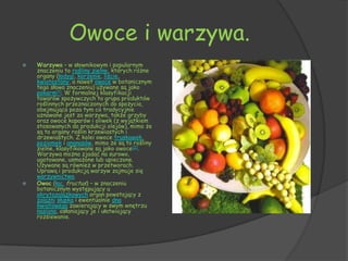 Owoce i warzywa.
   Warzywa – w słownikowym i popularnym
    znaczeniu to rośliny zielne, których różne
    organy (łodygi, korzenie, liście,
    kwiatostany, a nawet owoce w botanicznym
    tego słowa znaczeniu) używane są jako
    pokarm[1]. W formalnej klasyfikacji
    towarów spożywczych to grupa produktów
    roślinnych przeznaczonych do spożycia,
    obejmująca poza tym co tradycyjnie
    uznawane jest za warzywa, także grzyby
    oraz owoce kaparów i oliwek (z wyjątkiem
    stosowanych do produkcji olejów), mimo że
    są to organy roślin krzewiastych i
    drzewiastych. Z kolei owoce truskawek,
    poziomek i ananasów, mimo że są to rośliny
    zielne, klasyfikowane są jako owoce[2].
    Warzywa można zjadać na surowo,
    ugotowane, usmażone lub upieczone.
    Używane są również w przetworach.
    Uprawą i produkcją warzyw zajmuje się
    warzywnictwo.
   Owoc (łac. fructus) − w znaczeniu
    botanicznym występujący u
    okrytozalążkowych organ powstający z
    zalążni słupka i ewentualnie dna
    kwiatowego zawierający w swym wnętrzu
    nasiona, osłaniający je i ułatwiający
    rozsiewanie.
 