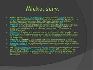 Mleko, sery.
   Mleko – wydzielina gruczołu mlekowego uzyskana od samic ssaków w okresie
    laktacji. Według Międzynarodowej Federacji Mleczarskiej mleko (krowie) jest to
    produkt całego, nieprzerwanego doju, od zdrowej, dobrze żywionej krowy
    mlecznej, otrzymany w sposób prawidłowy, bez domieszek siary.
   Witamina A. Wytwarzana przez organizm krowy z karotenu pobieranego z paszą.
    Następnie z krwią transportowana jest do gruczołu mlecznego. Witamina A
    gromadzona jest głównie w tłuszczu mleka; zawiera on 0,002% witaminy A i
    0,0001% karotenu.
   Witamina D. Powstaje w organizmie zwierzęcia lub bezpośrednio w mleku, a nawet
    w paszy: ze steroli pod wpływem promieni UV. W mleku obecny jest cholesterol w
    ilości 0,012% i w witaminę D może się on przekształcać przez naświetlenie mleka
    lub po spożyciu.
   Witamina E (tokoferol). Jej źródłem jest pasza zadawana krowie. Dlatego w
    sezonie pastwiskowym mleko jest bogatsze w witaminę E niż w sezonie zimowym.
   Witaminy z grupy B. Są wytwarzane przez mikroflorę (drobnoustroje) w żwaczu i
    jelitach.
   Ser – produkt spożywczy wytwarzany z mleka. Zazwyczaj produkuje się go poprzez
    wytrącenie z mleka tłuszczu i białka w postaci skrzepu, który zostaje poddany
    dalszej obróbce. Istnieje wiele gatunków sera i dzieli się je np. ze względu na
    gatunek mleka, zawartość tłuszczu, konsystencję, proces produkcyjny i czas
    dojrzewania.
 