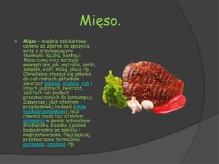 Mięso.
   Mięso – mięśnie szkieletowe
    uznane za zdatne do spożycia
    wraz z przylegającymi
    tkankami: łączną, kostną i
    tłuszczową oraz narządy
    wewnętrzne jak, wątroba, nerki,
    żołądek, ozór, mózg, płuca itp.
    Określenie stosuje się głównie
    do ciał różnych gatunków
    zwierząt ssaków, ptaków, ryb i
    innych jadalnych zwierząt,
    zabitych lub padłych
    przeznaczonych do konsumpcji.
    Zazwyczaj jest efektem
    przemysłowej hodowli (chów
    wielkoprzemysłowy), lecz
    również może być efektem
    polowania w swoim naturalnym
    środowisku. Rzadko zjadane
    bezpośrednio po zabiciu i
    nieprzetworzone. Najczęściej
    przetworzone termicznie
    gotowane, smażone itp.
 