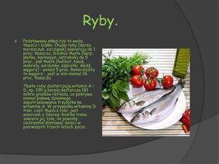 Ryby.
   Podstawowy skład ryb to woda,
    tłuszcz i białko. Chude ryby (dorsz,
    morszczuk, szczupak) zawierają do 1
    proc. tłuszczu, średnio tłuste (karp,
    płotka, karmazyn, ostrobok) do 5
    proc., zaś tłuste (halibut, łosoś,
    makrela, sardynka, szprotki, śledź,
    węgorz) - ponad 5 proc. Rekordzista
    to węgorz - jest w nim niemal 26
    proc. tłuszczu.
    Tłuste ryby dostarczają witamin A i
    D, np. 100 g karpia dostarcza 181
    mikro-gramów retinolu, co pokrywa
    niemal połowę dziennego
    zapotrzebowania trzylatka na
    witaminę A. W przypadku witaminy D
    tran, czyli tłuszcz rybi, jest
    wzorcem z Sévres: miarka tranu
    zawiera jej tyle, ile powinny
    codziennie dostawać dzieci w
    pierwszych trzech latach życia.
 