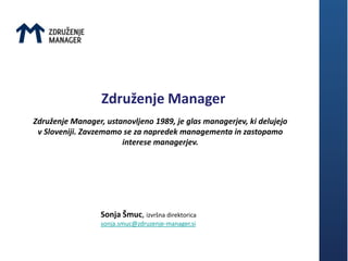 Združenje Manager
Združenje Manager, ustanovljeno 1989, je glas managerjev, ki delujejo
 v Sloveniji. Zavzemamo se za napredek managementa in zastopamo
                       interese managerjev.




                  Sonja Šmuc, izvršna direktorica
                  sonja.smuc@zdruzenje-manager.si
 