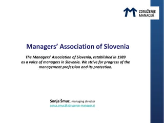 Managers’ Association of Slovenia
   The Managers' Association of Slovenia, established in 1989
as a voice of managers in Slovenia. We strive for progress of the
           management profession and its protection.




                 Sonja Šmuc, managing director
                 sonja.smuc@zdruzenje-manager.si
 