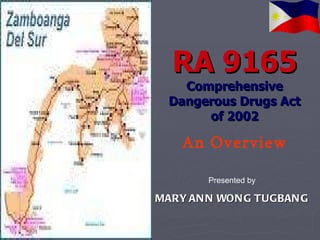 RA 9165 Comprehensive Dangerous Drugs Act of 2002 An Overview Presented by MARY ANN WONG TUGBANG 