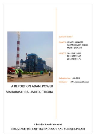 A REPORT ON ADANI POWER MAHARASTHRA LIMITED TIRORA 
SUBMITTED BY 
NAMES :NEMISH KANWAR 
PAVAN KUMAR REDDY 
MOHIT SAINANI 
ID NO’S :2012A4PS305P 
2012A3PS156G 
2012A1PS417G 
Submitted on : 14-6-2014 
Instructor : Dr .Kamalesh kumar 
A Practice School-I station of 
BIRLA INSTITUTE OF TECHNOLOGY AND SCIENCE,PILANI  