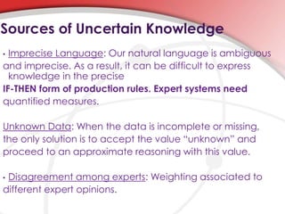 • Imprecise Language: Our natural language is ambiguous
and imprecise. As a result, it can be difficult to express
knowledge in the precise
IF-THEN form of production rules. Expert systems need
quantified measures.
Unknown Data: When the data is incomplete or missing,
the only solution is to accept the value “unknown” and
proceed to an approximate reasoning with this value.
• Disagreement among experts: Weighting associated to
different expert opinions.
Sources of Uncertain Knowledge
 