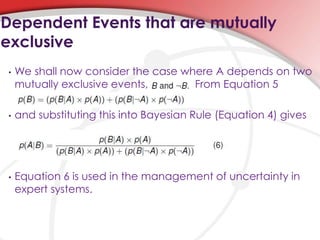 • We shall now consider the case where A depends on two
mutually exclusive events, From Equation 5
• and substituting this into Bayesian Rule (Equation 4) gives
• Equation 6 is used in the management of uncertainty in
expert systems.
Dependent Events that are mutually
exclusive
 