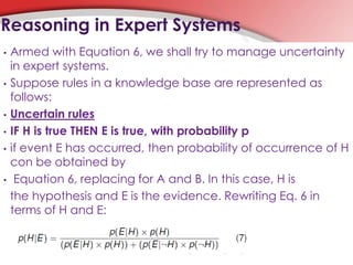 • Armed with Equation 6, we shall try to manage uncertainty
in expert systems.
• Suppose rules in a knowledge base are represented as
follows:
• Uncertain rules
• IF H is true THEN E is true, with probability p
• if event E has occurred, then probability of occurrence of H
con be obtained by
• Equation 6, replacing for A and B. In this case, H is
the hypothesis and E is the evidence. Rewriting Eq. 6 in
terms of H and E:
Reasoning in Expert Systems
 