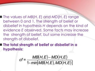  The values of MB(H, E) and MD(H, E) range
between 0 and 1. The strength of belief or
disbelief in hypothesis H depends on the kind of
evidence E observed. Some facts may increase
the strength of belief, but some increase the
strength of disbelief.
 The total strength of belief or disbelief in a
hypothesis:
EH,MD,EH,MBmin-
EH,MDEH,MB
=cf
1
-
 