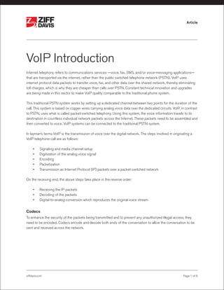 ®

®

Article

VoIP Introduction
Internet telephony refers to communications services —voice, fax, SMS, and/or voice-messaging applications—
that are transported via the internet, rather than the public switched telephone network (PSTN). VoIP uses
internet protocol data packets to transfer voice, fax, and other data over the shared network, thereby eliminating
toll charges, which is why they are cheaper than calls over PSTN. Constant technical innovation and upgrades
are being made in this sector to make VoIP quality comparable to the traditional phone system.
This traditional PSTN system works by setting up a dedicated channel between two points for the duration of the
call. This system is based on copper wires carrying analog voice data over the dedicated circuits. VoIP, in contrast
to PSTN, uses what is called packet-switched telephony. Using this system, the voice information travels to its
destination in countless individual network packets across the Internet. These packets need to be assembled and
then converted to voice. VoIP systems can be connected to the traditional PSTN system.
In layman’s terms VoIP is the transmission of voice over the digital network. The steps involved in originating a
VoIP telephone call are as follows:
•	
•	
•	
•	
•	

Signaling and media channel setup
Digitization of the analog voice signal
Encoding
Packetization
Transmission as Internet Protocol (IP) packets over a packet-switched network

On the receiving end, the above steps take place in the reverse order:
•	
•	
•	

Receiving the IP packets
Decoding of the packets
Digital-to-analog conversion which reproduces the original voice stream

Codecs
To enhance the security of the packets being transmitted and to prevent any unauthorized illegal access, they
need to be encoded. Codecs encode and decode both ends of the conversation to allow the conversation to be
sent and received across the network.

ziffdavis.com

Page 1 of 6

 