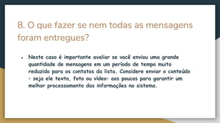 8. O que fazer se nem todas as mensagens
foram entregues?
● Neste caso é importante avaliar se você enviou uma grande
quantidade de mensagens em um período de tempo muito
reduzido para os contatos da lista. Considere enviar o conteúdo
– seja ele texto, foto ou vídeo– aos poucos para garantir um
melhor processamento das informações no sistema.
 