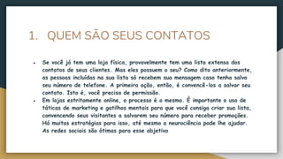 1. QUEM SÃO SEUS CONTATOS
● Se você já tem uma loja física, provavelmente tem uma lista extensa dos
contatos de seus clientes. Mas eles possuem o seu? Como dito anteriormente,
as pessoas incluídas na sua lista só recebem sua mensagem caso tenha salvo
seu número de telefone. A primeira ação, então, é convencê-los a salvar seu
contato. Isto é, você precisa de permissão.
● Em lojas estritamente online, o processo é o mesmo. É importante o uso de
táticas de marketing e gatilhos mentais para que você consiga criar sua lista,
convencendo seus visitantes a salvarem seu número para receber promoções.
Há muitas estratégias para isso, até mesmo a neurociência pode lhe ajudar.
As redes sociais são ótimas para esse objetivo
 