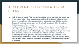 3. SEGMENTE SEUS CONTATOS EM
LISTAS
● Você já deve ter ouvido falar em funil de vendas, certo? Se ainda não sabe o que
é, corra para saber. Bem, o consumo de produtos é dividido em três diferentes
níveis – e em cada um deles, os consumidores apresentam suas dúvidas, anseios,
desejos. O conteúdo, então, deve ser direcionado a cada um deles de modo a,
finalmente, concretizar a venda.
● Uma boa estratégia de segmentação é justamente estudando seu funil de leads e
criar listas a partir do estágio que os contatos se encontram. Assim, você vai
guiando aquelas pessoas até a fidelização, que é mais importante do que uma venda
única. Portanto, dedique-se em estudar sua lista de contato e em dividi-la.
● O WhatsApp Business apresenta a função das etiquetas, que permitem a você
classificar seus contatos de acordo com o nível da relação que tem com sua marca,
o que é ótimo para a produção direcionada de conteúdo, além de facilitar que você
os encontre.
 