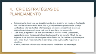 4. CRIE ESTRATÉGIAS DE
PLANEJAMENTO
● Primeiramente, lembre-se que seu objetivo não deve se conter em vendas. A fidelização
dos clientes vale muito mais! Assim, não seja completamente promocional e ofereça
conteúdo de valor ao clientes; e tenha sempre em mente: crie conteúdo e envie-os
adequadamente aos membros de cada uma de suas listas de transmissão.
● Além disso, é importante um bom atendimento ao possível cliente. Dessa forma,
responda no menor tempo possível quando alguém entrar em contato. Afinal, é o que
esperam de um aplicativo de mensagens instantâneas. Por fim, lembre-se que este pode
ser o início de um relacionamento de confiança, então seja honesto, respeitoso e
simpático.
● E então, está mais familiarizado com as listas de transmissão do WhatsApp?
 
