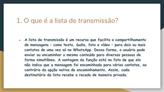1. O que é a lista de transmissão?
● A lista de transmissão é um recurso que facilita o compartilhamento
de mensagens – como texto, áudio, foto e vídeo – para dois ou mais
contatos de uma vez só no WhatsApp. Dessa forma, o usuário pode
enviar ou encaminhar o mesmo conteúdo para diversas pessoas de
forma simultânea. A vantagem da função está no fato de que ela
não indica que a mensagem foi encaminhada para vários contatos, ao
contrário da opção nativa de encaminhamento. Assim, cada
destinatário da lista recebe o recado de maneira privada.
 