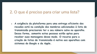 2. O que é preciso para criar uma lista?
● A exigência da plataforma para uma entrega eficiente dos
recados está na condição dos membros adicionados à lista de
transmissão precisarem ter o seu número salvo no aparelho.
Dessa forma, somente estas pessoas estão aptas para
receber suas mensagens desse modo. O recurso para a
criação de listas de transmissão é nativo aos aparelhos com
sistemas do Google e da Apple.
 