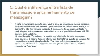 5. Qual é a diferença entre lista de
transmissão e encaminhamento de
mensagem?
● A lista de transmissão permite que o usuário envie ou encaminhe a mesma mensagem
para diversos contatos sem "dedurar" que o conteúdo foi compartilhado. Ou seja, o
destinatário não tem nenhuma indicação do mensageiro de que aquele conteúdo foi
replicado para outras conversas. Além disso, o recurso possibilita adicionar até 256
contatos para cada lista.
● No caso da opção "Encaminhar", o usuário tem a limitação de envio para apenas
cinco contatos. O recurso também informa aos destinatários quando um conteúdo foi
compartilhado a partir daquele método. Tais características representam os
esforços do WhatsApp para impedir a disseminação de notícias falsas, também
chamadas de fake news
 