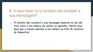 6. O que fazer se o contato não receber a
sua mensagem?
● O contato não receberá a sua mensagem somente se ele não
tiver salvo o seu número de celular no aparelho. Neste caso,
peça que o mesmo adicione o seu número na lista de contatos
do dispositivo.
 