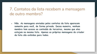 7. Contatos da lista recebem a mensagem
de outro membro?
● Não. As mensagens enviadas pelos contatos da lista aparecem
somente para você, de forma privada. Dessa maneira, nenhum
membro tem acesso ao conteúdo de terceiros, mesmo que eles
estejam na mesma lista. Apenas as próprias mensagens do criador
da lista são exibidas para todos.
 
