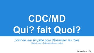 CDC/MD
Qui? fait Quoi?
point de vue simplifié pour déterminer les rôles
(dans le cadre DA/graphiste non inclus)
Janvier 2014 / CL
 