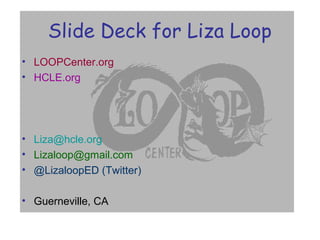 Slide Deck for Liza Loop
• LOOPCenter.org
• HCLE.org
• Liza@hcle.org
• Lizaloop@gmail.com
• @LizaloopED (Twitter)
• Guerneville, CA
 