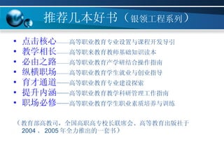 推荐几本好书（ 银领工程系列 ） 点击核心 —— 高等职业教育专业设置与课程开发导引 教学相长 —— 高等职来教育教师基础知识读本 必由之路 —— 高等职业教育产学研结合操作指南 纵横职场 —— 高等职业教育学生就业与创业指导 育才通道 ——高等职业教育专业建设探索 提升内涵 ——高等职业教育教学科研管理工作指南 职场必修 ——高等职业教育学生职业素质培养与训练 （ 教育部高教司，全国高职高专校长联席会、高等教育出版社于 2004 、 2005 年全力推出的一套书 ） 