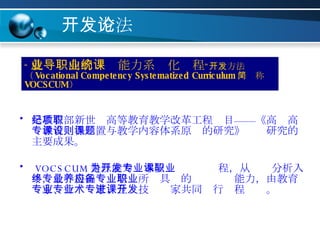 开发方法论 是教育部新世纪高等教育教学改革工程项目——《高职高专教育课程设置与教学内容体系原则的研究》课题研究的主要成果。 VOCSCUM 是以能力为本位开发专业课程，从职业分析入手，最终得出专业培养所应具备的专业职业能力，由教育专家、行业专家、企业技术专家共同进行课程开发。 “ 就业导向的职业能力系统化课程 ”开发方法（ Vocational Competency Systematized Curriculum ，简称 VOCSCUM ） 