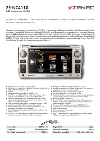 ZE-NC4110
E>GO Naviceiver pour HYUNDAI




Pour Santa Fe 2006-2009 et Santa Fe 2010



Navigation, divertissement, communication. Le ZE-NC4110 s’harmonise parfaitement au tableau de bord du véhicule Hyundai
dans lequel il sera installé. Cette station multimédia E>GO offre le meilleur des technologies modernes en matière de divertisse-
ment. Capable de lire tous les formats audio/vidéo sur CD, DVD, carte SD, clé USB, iPod & iPhone avec contrôle à partir de
l’écran tactile. Sécurité maximum grâce à la réception de vos appels téléphoniques avec la qualité du kit mains-libres bluetooth
PARROT. Conduite sur la bonne route en suivant le système de navigation intégré avec cartographie Europe 43 pays, TMC/TMC
Pro, affichage 3D, rendu des panneaux et séparation d’écran, ....




   Moniteur LCD 16,5 cm/6,5“ 16:9. Écran tactile                             Navigation : Affichage et guidage vocale en 28 langues
   CD-R/RW, MP3, WMA, DVD, DVD±R/RW, DVD-MP3, MPEG4, DivX 6,                 Entrée de la destination par : adresse, Code Postal, P.O.I., Lattitude &
   VCD, SVCD, AVI, JPEG, Picture CD                                          longitude, destinations dernières/enregistrées
   USB 2.0                                                                   Affichage de la route à suivre pendant la navigation
   Lecteur de carte SD – compatible SDHC jusqu’à 8 GB                        Vue de la carte en 2-D ou 3-D, paysage ou ville
   iPod/iPhone contrôlable via l’écran tactile, lecture audio / vidéo et     Fonction Smart-Zoom, mode autoroute avec rendu réel de la signalisation,
   recharge par l’intermédiaire du cordon ZE-NC-IPS en option                assistant voie de circulation, mode tunnel, ordinateur de bord
   Kit mains-libres Bluetooth Parrot, musique streaming A2DP/AVRCP,          Banque de données Premium P.O.I.
   reprise du répertoire téléphonique, recherche facile, reprise à l’écran   2 sorties Vidéo, 1 entrée A/V, sorties préampli 2 CH sans niveau,
   de toutes les fonctions du téléphone                                      RCA 5.1, 1 entrée vidéo spécifique pour caméra de recul avec bascu-
   Tuner RDS avec Best Station Memory, 30 mémoires (18 UKW/12 MW)            lement automatique en reculant
   Amplificateur digital 4 x 50 W et décodeur Dolby Digital                  Prêt pour la TNT, compatible avec le tuner DVB ZE-DVBT40
   branchement par câble ISO avec prise spécifique Hyundai, aucun            Dualzone (si un autre écran est connecté pour les places arrières)
   accessoire n’est nécessaire pour l’installation                           Code de sécurité antivol
   Carte des 43 pays de l’Europe de l’Ouest et de l’Est installée sur une    Rétro-éclairage des touches rouge
   mémoire interne                                                           Câblage norme ISO
   TMC et TMC Pro disponibles (TMC de base fonctionnel, mais nécéssité       inclus : 2 télécommandes IR, Media-Link-Box, micro externe, antenne
   d‘un abonnement pour le TMC Pro, voir le site naviextras)                 GPS externe, récepteur externe TMC et TMC Pro




  Code article                                          ZE-NC4110            Disponibilité                                                   dispo
  EAN-Code                                       7612309402640               Poids incl. emballage                                          3,9 kg
  Prix Public recommandé                                    1099.- €         Dimensions emballage                     34,5 x 16,4 x 26,1 cm
 
