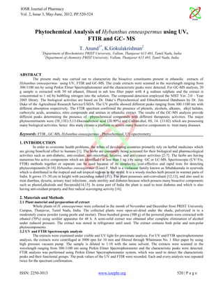 IOSR Journal of Pharmacy
Vol. 2, Issue 3, May-June, 2012, PP.520-524



          Phytochemical Analysis of Hybanthus enneaspermus using UV,
                             FTIR and GC- MS
                                         T. Anand1*, K.Gokulakrishnan2
               1
                Department of Biochemistry PRIST University, Vallam, Thanjavur 613 403, Tamil Nadu, India
                 2
                   Department of chemistry PRIST University, Vallam, Thanjavur 613 403, Tamil Nadu, India



ABSTRACT
         The present study was carried out to characterize the bioactive constituents present in ethanolic extracts of
Hybanthus enneaspermus using UV, FTIR and GC-MS. The crude extracts were scanned in the wavelength ranging from
300-1100 nm by using Perkin Elmer Spectrophotometer and the characteristic peaks were detected. For GC-MS analysis, 20
g sample is extracted with 50 ml ethanol, filtered in ash less filter paper with 4 g sodium sulphate and the extract is
concentrated to 1 ml by bubbling nitrogen into the solution. The compound detection employed the NIST Ver. 2.0 - Year
2005 library. The biological activities are based on Dr. Duke’s Phytochemical and Ethnobotanical Databases by Dr. Jim
Duke of the Agricultural Research Service/USDA. The UV profile showed different peaks ranging from 300-1100 nm with
different absorption respectively. The FTIR spectrum confirmed the presence of phenols, alcohols, alkanes, alkyl halides,
carboxylic acids, aromatics, nitro compounds and amines in ethanolic extract. The results of the GC-MS analysis provide
different peaks determining the presence of phytochemical compounds with different therapeutic activities. The major
phytoconstituents were (5E,13E)-5,13-Docosadienoic acid (20.90%) and Cedran-diol, 8S, 14- (13.02) which are possessing
many biological activities. hence this study creates a platform to screen many bioactive components to treat many diseases.

Keywords: FTIR , GC-MS, Hybanthus enneaspermus , Phytochemical, UV-spectrometry

1. INTRODUCTION
          In order to overcome health problems, the tribes of developing countries primarily rely on herbal medicines which
are giving beneficial effect to humans [1]. The herbs are constantly being screened for their biological and pharmacological
activities such as anti-diabetic, anti-oxidant, anti-microbial, laxative, and anti-cancer activities [2-7]. The herbs are having
numerous bio active components which are identified ( at less than 1 ng ) by using GC or LC-MS. Spectroscopic (UV-Vis,
FTIR) methods together or separate can be used because of its simplecity, cost-effective and rapid tests for detecting
phytocomponents.[8-10] Hybanthus enneaspermus (Linn) F. Mull is a violaceae family known as Sthalakamala in ayurveda
which is distributed in the tropical and sub tropical regions in the world. It is a woody troches herb present in warmer parts of
India. It grows 15–30 cm in height with ascending nature [11]. The plant possesses anti-convulsant [12,13], and also used to
treat diarrhea, dysuria, urinary tract infections , male sterility and diabetes because which possess many bioactive components
such as phenol,alkaloids and flavanoids[14,15]. In some part of India the plant is used to treat diabetes and which is also
having anti-oxidant property and free radical scavenging activity [16].

2. Materials and Methods
2.1 Plant material and preparation of extract
         Whole plants of H. enneaspermus were collected in the month of November and December from PRIST University
Campus, Thanjavur, Tamil Nadu, India. The collected plants were open-air-dried under the shade, pulverized in to a
moderately coarse powder (using pestle and mortar). Three-hundred grams (300 g) of the powered plants were extracted with
ethanol (70%) using soxhlet apparatus for 48 h. A semi-solid extract was obtained after complete elimination of alcohol
under reduced pressure. The extract was stored in refrigerator until used. The extract contains both polar and non-polar
phytocomponents.
2.2 UV and FTIR Spectroscopic analysis
         The extracts were examined under visible and UV light for proximate analysis. For UV and FTIR spectrophotometer
analysis, the extracts were centrifuged at 3000 rpm for 10 min and filtered through Whatmann No. 1 filter paper by using
high pressure vacuum pump. The sample is diluted to 1:10 with the same solvent. The extracts were scanned in the
wavelength ranging from 300-1100 nm using Perkin Elmer Spectrophotometer and the characteristic peaks were detected.
FTIR analysis was performed using Perkin Elmer Spectrophotometer system, which was used to detect the characteristic
peaks and their functional groups. The peak values of the UV and FTIR were recorded. Each and every analysis was repeated
twice for the spectrum confirmation.


ISSN: 2250-3013                                        www.iosrphr.org                                        520 | P a g e
 