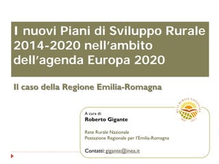 I nuovi Piani di Sviluppo Rurale
2014-2020 nell’ambito
dell’agenda Europa 2020
Il caso della Regione Emilia-Romagna
A cura di:
Roberto Gigante
Rete Rurale Nazionale
Postazione Regionale per l’Emilia-Romagna
Contatti: gigante@inea.it
 