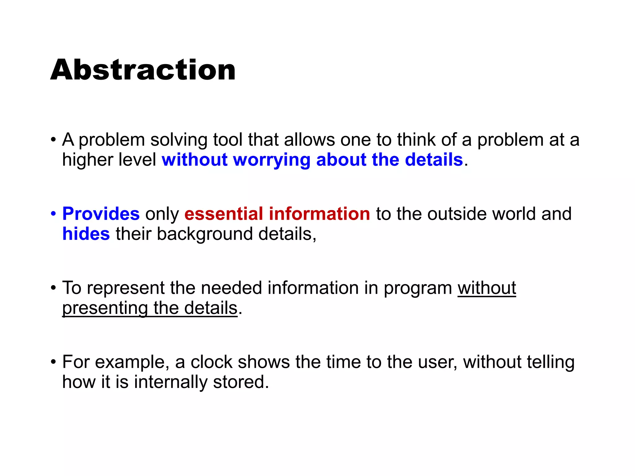 Abstraction
• A problem solving tool that allows one to think of a problem at a
higher level without worrying about the details.
• Provides only essential information to the outside world and
hides their background details,
• To represent the needed information in program without
presenting the details.
• For example, a clock shows the time to the user, without telling
how it is internally stored.
 