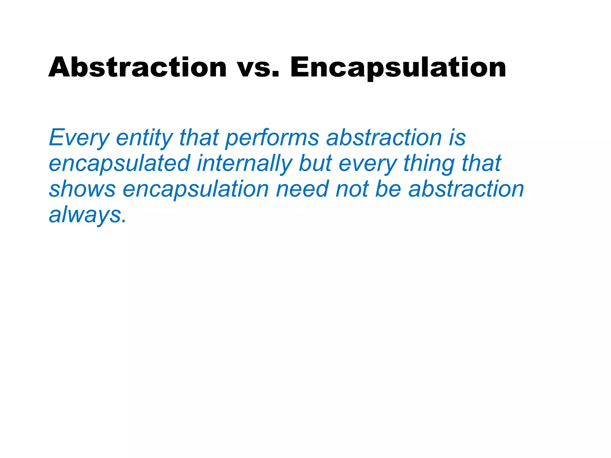 Abstraction vs. Encapsulation
Every entity that performs abstraction is
encapsulated internally but every thing that
shows encapsulation need not be abstraction
always.
 