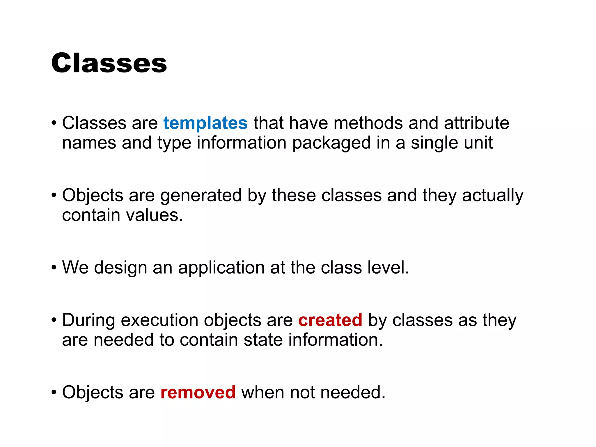 Classes
• Classes are templates that have methods and attribute
names and type information packaged in a single unit
• Objects are generated by these classes and they actually
contain values.
• We design an application at the class level.
• During execution objects are created by classes as they
are needed to contain state information.
• Objects are removed when not needed.
 